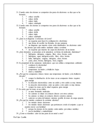 Prof :luis Castillo
31. Cuando entre dos átomos se comparten dos pares de electrones se dice que se ha
formado:
1. ? enlace sencillo
2. ? enlace doble
3. ? enlace triple
4. ? enlace cuádruple
32. Cuando entre dos átomos se comparten tres pares de electrones se dice que se ha
formado:
1. ? enlace sencillo
2. ? enlace doble
3. ? enlace triple
4. ? enlace cuádruple
33. ¿Qué es el diagrama o estructura de Lewis?
1. ? un esquema para hacer la configuración electrónica
2. ? una forma de escribir las fórmulas de una sustancia
3. ? un diagrama que muestra cómo están distribuidos los electrones entre
los átomos que están unidos mediante enlace covalente
4. ? un esquema que muestra las capas de electrones de un átomo
34. ¿Qué elementos se presentan en la naturaleza en forma de moléculas diatómicas?
1. ? hidrógeno, nitrógeno, oxígeno, flúor, cloro, bromo, yodo
2. ? hidrógeno, agua, nitrógeno,azufre, flúor, cloro, bromo
3. ? helio, hidrógeno, oxígeno, nitrógeno, cloro, bromo
4. ? yodo, cloro, bromo, hidrógeno, boro, oxígeno
35. Es propiedad de las sustancias moleculares que son sólidas a temperatura ambiente:
1. ? conducen la electricidad
2. ? conducen el calor
3. ? temperatura de fusión y ebullición bajas
4. ? duros y maleables
36. ¿Por qué los compuestos iónicos tienen una temperatura de fusión y de ebullición
elevada?
1. ? romper la distribución de los iones en un compuesto iónico requiere
gran energía
2. ? la atracción electrostática entre un catión y otro catión es muy intensa
3. ? la atracción electrostática entre un anión y otro anión es muy intensa
4. ? romper los iones por la mitad requierea gran energía
37. Es cierto que los iones en un sólido:
1. ? se unen formando moléculas
2. ? los cationes se sitúan en contacto directo con otros cationes
3. ? los aniones se sitúan en contacto directo conotros aniones
4. ? cada ion se rodea del número máximo posible de iones de carga opuesta
38. ¿Por qué los metales conducen la corriente eléctrica?
1. ? los metales tienen electrones
2. ? los metales tienen electrones que pertenecen a todo el conjunto y que se
pueden mover con facilidad
3. ? porque los átomos de los metales están unidos por enlace metálico
4. ? por la ductilidad y maleabilidad
39. ¿Cómo se transfiere calor de una parte de un metal a otra?
 