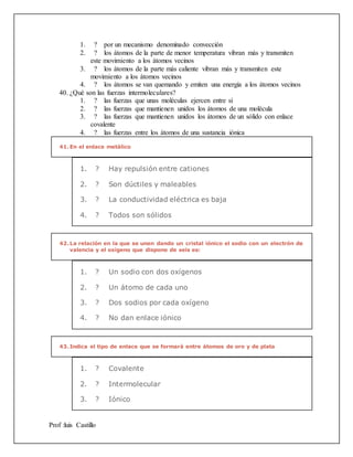 Prof :luis Castillo
1. ? por un mecanismo denominado convección
2. ? los átomos de la parte de menor temperatura vibran más y transmiten
este movimiento a los átomos vecinos
3. ? los átomos de la parte más caliente vibran más y transmiten este
movimiento a los átomos vecinos
4. ? los átomos se van quemando y emiten una energía a los átomos vecinos
40. ¿Qué son las fuerzas intermoleculares?
1. ? las fuerzas que unas moléculas ejercen entre sí
2. ? las fuerzas que mantienen unidos los átomos de una molécula
3. ? las fuerzas que mantienen unidos los átomos de un sólido con enlace
covalente
4. ? las fuerzas entre los átomos de una sustancia iónica
41.En el enlace metálico
1. ? Hay repulsión entre cationes
2. ? Son dúctiles y maleables
3. ? La conductividad eléctrica es baja
4. ? Todos son sólidos
42.La relación en la que se unen dando un cristal iónico el sodio con un electrón de
valencia y el oxígeno que dispone de seis es:
1. ? Un sodio con dos oxígenos
2. ? Un átomo de cada uno
3. ? Dos sodios por cada oxígeno
4. ? No dan enlace iónico
43.Indica el tipo de enlace que se formará entre átomos de oro y de plata
1. ? Covalente
2. ? Intermolecular
3. ? Iónico
 