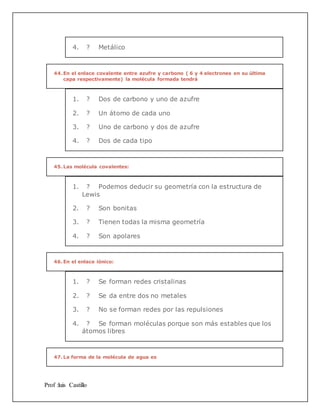 Prof :luis Castillo
4. ? Metálico
44.En el enlace covalente entre azufre y carbono ( 6 y 4 electrones en su última
capa respectivamente) la molécula formada tendrá
1. ? Dos de carbono y uno de azufre
2. ? Un átomo de cada uno
3. ? Uno de carbono y dos de azufre
4. ? Dos de cada tipo
45.Las molécula covalentes:
1. ? Podemos deducir su geometría con la estructura de
Lewis
2. ? Son bonitas
3. ? Tienen todas la misma geometría
4. ? Son apolares
46.En el enlace iónico:
1. ? Se forman redes cristalinas
2. ? Se da entre dos no metales
3. ? No se forman redes por las repulsiones
4. ? Se forman moléculas porque son más estables que los
átomos libres
47.La forma de la molécula de agua es
 