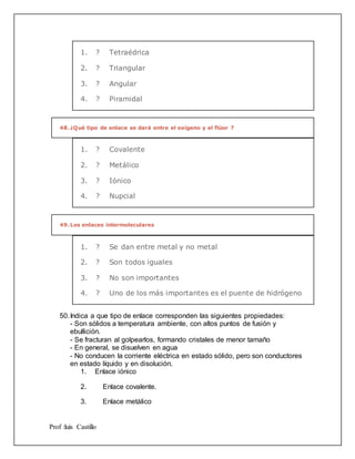 Prof :luis Castillo
1. ? Tetraédrica
2. ? Triangular
3. ? Angular
4. ? Piramidal
48.¿Qué tipo de enlace se dará entre el oxígeno y el flúor ?
1. ? Covalente
2. ? Metálico
3. ? Iónico
4. ? Nupcial
49.Los enlaces intermoleculares
1. ? Se dan entre metal y no metal
2. ? Son todos iguales
3. ? No son importantes
4. ? Uno de los más importantes es el puente de hidrógeno
50.Indica a que tipo de enlace corresponden las siguientes propiedades:
- Son sólidos a temperatura ambiente, con altos puntos de fusión y
ebullición.
- Se fracturan al golpearlos, formando cristales de menor tamaño
- En general, se disuelven en agua
- No conducen la corriente eléctrica en estado sólido, pero son conductores
en estado líquido y en disolución.
1. Enlace iónico
2. Enlace covalente.
3. Enlace metálico
 