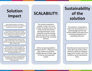 Solution
Impact
Observing the pattern of hiring by
industries before and after the training of
youths in the area surrounding.
If the solution is beneficial and the living
standards of youth are rising, then in general
case it is expected that youth will be attracted
more towards the ITI and hence the new
enrolments should go up.
If the proposed solution improves the
quality of the youth, then it is expected
that the average salary among them would
show a rising trend.
The best way to assess the impact of
solution would be to take feedbacks from
the industries and students before the
implementation of program as well after
the implementation of it.
After proper training, the employability of
youths would increase and hence the
unemployment rate should show a
declining trend.
SCALABILITY:
The solution proposed is
scalable. In that, rise in the
number of students which can
not be met by the present
working techniques can be
solved by using the existing
infrastructure to run multiple
shifts and absorb the increased
demand.
Online networking platform
between the ITIs , Industries and
govt. bodies are perfectly
scalable because of wide usage
of Internet and expanded
market.
Sustainability
of the
solution
The solution is sustainable in
itself since the economy is in a
growing stage and the new
workers added to the work force
are being employed by the
expanding industries.
Saturation point may be seen in
areas after say 50 years when
industries will be at a stagnant
stage and no further rise in the
workforce can be absorbed by
them.
 