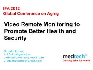 IFA 2012
Global Conference on Aging

Video Remote Monitoring to
Promote Better Health and
Security

Dr. John Tarrant
118 Old Lafayette Ave
Lexington, Kentucky 40502 USA
JTarrant@MedTechGlobal.com      Creating Value for Health
 