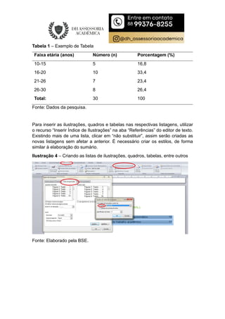 Tabela 1 – Exemplo de Tabela
Faixa etária (anos) Número (n) Porcentagem (%)
10-15 5 16,8
16-20 10 33,4
21-26 7 23,4
26-30 8 26,4
Total: 30 100
Fonte: Dados da pesquisa.
Para inserir as ilustrações, quadros e tabelas nas respectivas listagens, utilizar
o recurso “Inserir Índice de Ilustrações” na aba “Referências” do editor de texto.
Existindo mais de uma lista, clicar em “não substituir”, assim serão criadas as
novas listagens sem afetar a anterior. É necessário criar os estilos, de forma
similar à elaboração do sumário.
Ilustração 4 – Criando as listas de ilustrações, quadros, tabelas, entre outros
Fonte: Elaborado pela BSE.
 