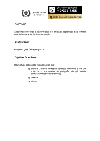 OBJETIVOS
A seguir são descritos o objetivo geral e os objetivos específicos. Este formato
de subdivisão de seção é uma sugestão.
Objetivo Geral
O objetivo geral desta pesquisa é...
Objetivos Específicos
Os objetivos específicos desta pesquisa são:
a) analisar... (alíneas começam com letra minúscula e tem um
novo recuo em relação ao parágrafo principal, sendo
alinhadas conforme este modelo)
b) verificar...
c) discutir...
 