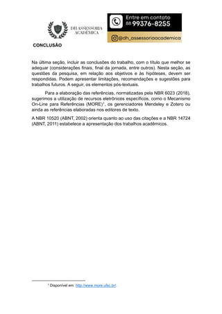 CONCLUSÃO
Na última seção, incluir as conclusões do trabalho, com o título que melhor se
adequar (considerações finais, final da jornada, entre outros). Nesta seção, as
questões da pesquisa, em relação aos objetivos e às hipóteses, devem ser
respondidas. Podem apresentar limitações, recomendações e sugestões para
trabalhos futuros. A seguir, os elementos pós-textuais.
Para a elaboração das referências, normatizadas pela NBR 6023 (2018),
sugerimos a utilização de recursos eletrônicos específicos, como o Mecanismo
On-Line para Referências (MORE)1, os gerenciadores Mendeley e Zotero ou
ainda as referências elaboradas nos editores de texto.
A NBR 10520 (ABNT, 2002) orienta quanto ao uso das citações e a NBR 14724
(ABNT, 2011) estabelece a apresentação dos trabalhos acadêmicos.
1 Disponível em: http://www.more.ufsc.br/.
 