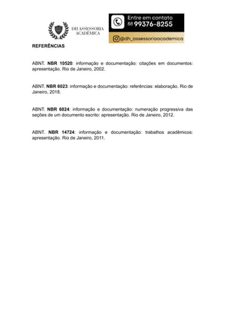 REFERÊNCIAS
ABNT. NBR 10520: informação e documentação: citações em documentos:
apresentação. Rio de Janeiro, 2002.
ABNT. NBR 6023: informação e documentação: referências: elaboração. Rio de
Janeiro, 2018.
ABNT. NBR 6024: informação e documentação: numeração progressiva das
seções de um documento escrito: apresentação. Rio de Janeiro, 2012.
ABNT. NBR 14724: informação e documentação: trabalhos acadêmicos:
apresentação. Rio de Janeiro, 2011.
 