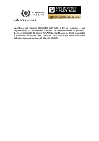 APÊNDICE A – O que é
Apêndices são materiais elaborados pelo autor, a fim de completar a sua
argumentação ou instrumentos auxiliares ao desenvolvimento da pesquisa.
Deve ser precedido da palavra APÊNDICE, identificada por letras maiúsculas
consecutivas, travessão e pelo respectivo título. Utilizam-se letras maiúsculas
dobradas quando esgotadas as letras do alfabeto.
 
