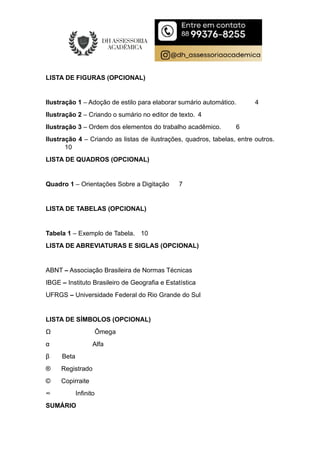 LISTA DE FIGURAS (OPCIONAL)
Ilustração 1 – Adoção de estilo para elaborar sumário automático. 4
Ilustração 2 – Criando o sumário no editor de texto. 4
Ilustração 3 – Ordem dos elementos do trabalho acadêmico. 6
Ilustração 4 – Criando as listas de ilustrações, quadros, tabelas, entre outros.
10
LISTA DE QUADROS (OPCIONAL)
Quadro 1 – Orientações Sobre a Digitação 7
LISTA DE TABELAS (OPCIONAL)
Tabela 1 – Exemplo de Tabela. 10
LISTA DE ABREVIATURAS E SIGLAS (OPCIONAL)
ABNT – Associação Brasileira de Normas Técnicas
IBGE – Instituto Brasileiro de Geografia e Estatística
UFRGS – Universidade Federal do Rio Grande do Sul
LISTA DE SÍMBOLOS (OPCIONAL)
Ω Ômega
α Alfa
β Beta
® Registrado
© Copirraite
∞ Infinito
SUMÁRIO
 