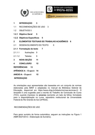 1 INTRODUÇÃO 3
1.1 RECOMENDAÇÕES DE USO 3
1.2 OBJETIVOS 5
1.2.1 Objetivo Geral 5
1.2.2 Objetivos Específicos 5
2 ELEMENTOS TEXTUAIS DO TRABALHO ACADÊMICO 6
2.1 DESENVOLVIMENTO DO TEXTO 6
2.1.1 Formatação do texto 7
2.1.1.1 Ilustrações 9
2.1.1.2 Tabelas 9
3 NOVA SEÇÃO 11
4 CONCLUSÃO 12
REFERÊNCIAS 13
APÊNDICE A – O que é 14
ANEXO A – O que é 15
INTRODUÇÃO
As orientações aqui apresentadas são baseadas em um conjunto de normas
elaboradas pela ABNT e adaptadas no manual da Biblioteca Setorial de
Educação, disponível em https://www.ufrgs.br/bibedu/normas-tecnicas-2/. O
template é uma sugestão para a escrita do Trabalho de Conclusão de Curso
(TCC), quando impresso no anverso (somente um lado da folha), formatado
para a disponibilização no Lume, repositório institucional da Universidade
Federal do Rio Grande do Sul (UFRGS).
RECOMENDAÇÕES DE USO
Para gerar sumário de forma automática, seguem as instruções na Figura 1
(NBR 6027/2012 – Elaboração de Sumário).
 