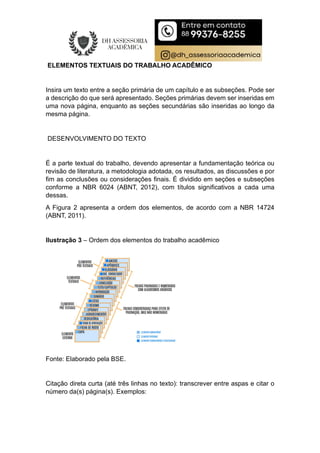 ELEMENTOS TEXTUAIS DO TRABALHO ACADÊMICO
Insira um texto entre a seção primária de um capítulo e as subseções. Pode ser
a descrição do que será apresentado. Seções primárias devem ser inseridas em
uma nova página, enquanto as seções secundárias são inseridas ao longo da
mesma página.
DESENVOLVIMENTO DO TEXTO
É a parte textual do trabalho, devendo apresentar a fundamentação teórica ou
revisão de literatura, a metodologia adotada, os resultados, as discussões e por
fim as conclusões ou considerações finais. É dividido em seções e subseções
conforme a NBR 6024 (ABNT, 2012), com títulos significativos a cada uma
dessas.
A Figura 2 apresenta a ordem dos elementos, de acordo com a NBR 14724
(ABNT, 2011).
Ilustração 3 – Ordem dos elementos do trabalho acadêmico
Fonte: Elaborado pela BSE.
Citação direta curta (até três linhas no texto): transcrever entre aspas e citar o
número da(s) página(s). Exemplos:
 