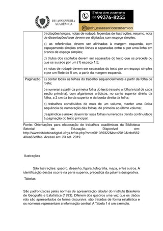 b) citações longas, notas de rodapé, legendas de ilustrações, resumo, nota
de dissertações/tese devem ser digitadas com espaço simples;
c) as referências devem ser alinhadas à margem esquerda, com
espaçamento simples entre linhas e separadas entre si por uma linha em
branco de espaço simples;
d) títulos dos capítulos devem ser separados do texto que os precede ou
que os sucede por um (1) espaço 1,5;
e) notas de rodapé devem ser separadas do texto por um espaço simples
e por um filete de 5 cm, a partir da margem esquerda.
Paginação a) contar todas as folhas do trabalho sequencialmente a partir da folha de
rosto;
b) numerar a partir da primeira folha do texto (exceto a folha inicial de cada
seção primária), com algarismos arábicos, no canto superior direito da
folha, a 2 cm da borda superior e da borda direita da folha;
c) trabalhos constituídos de mais de um volume, manter uma única
sequência de numeração das folhas, do primeiro ao último volume;
d) apêndice e anexo devem ter suas folhas numeradas dando continuidade
à paginação do texto principal.
Fonte: Orientações para elaboração de trabalhos acadêmicos da Biblioteca
Setorial de Educação. Disponível em:
http://www.bibliotecadigital.ufrgs.br/da.php?nrb=001089322&loc=2019&l=bd562
48ea63e9fee. Acesso em: 23 set. 2019.
Ilustrações
São ilustrações: quadro, desenho, figura, fotografia, mapa, entre outros. A
identificação destas ocorre na parte superior, precedida da palavra designativa.
Tabelas
São padronizadas pelas normas de apresentação tabular do Instituto Brasileiro
de Geografia e Estatística (1993). Diferem dos quadros uma vez que os dados
não são apresentados de forma discursiva: são tratados de forma estatística e
os números representam a informação central. A Tabela 1 é um exemplo.
 