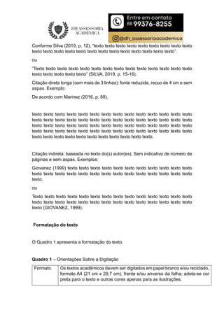 Conforme Silva (2019, p. 12), “texto texto texto texto texto texto texto texto texto
texto texto texto texto texto texto texto texto texto texto texto texto texto”.
ou
“Texto texto texto texto texto texto texto texto texto texto texto texto texto texto
texto texto texto texto texto” (SILVA, 2019, p. 15-16).
Citação direta longa (com mais de 3 linhas): fonte reduzida, recuo de 4 cm e sem
aspas. Exemplo:
De acordo com Marinez (2016, p. 88),
texto texto texto texto texto texto texto texto texto texto texto texto texto texto
texto texto texto texto texto texto texto texto texto texto texto texto texto texto
texto texto texto texto texto texto texto texto texto texto texto texto texto texto
texto texto texto texto texto texto texto texto texto texto texto texto texto texto
texto texto texto texto texto texto texto texto texto texto texto.
Citação indireta: baseada no texto do(s) autor(es). Sem indicativo de número de
páginas e sem aspas. Exemplos:
Giovanez (1999) texto texto texto texto texto texto texto texto texto texto texto
texto texto texto texto texto texto texto texto texto texto texto texto texto texto
texto.
ou
Texto texto texto texto texto texto texto texto texto texto texto texto texto texto
texto texto texto texto texto texto texto texto texto texto texto texto texto texto
texto (GIOVANEZ, 1999).
Formatação do texto
O Quadro 1 apresenta a formatação do texto.
Quadro 1 – Orientações Sobre a Digitação
Formato Os textos acadêmicos devem ser digitados em papel branco e/ou reciclado,
formato A4 (21 cm x 29,7 cm), frente e/ou anverso da folha; adota-se cor
preta para o texto e outras cores apenas para as ilustrações.
 