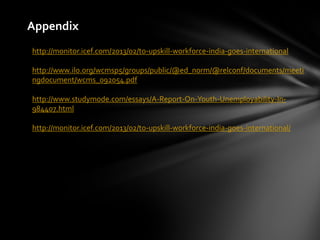 Appendix
http://monitor.icef.com/2013/02/to-upskill-workforce-india-goes-international
http://www.ilo.org/wcmsp5/groups/public/@ed_norm/@relconf/documents/meeti
ngdocument/wcms_092054.pdf
http://www.studymode.com/essays/A-Report-On-Youth-Unemployability-In-
984407.html
http://monitor.icef.com/2013/02/to-upskill-workforce-india-goes-international/
 