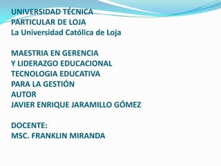 UNIVERSIDAD TÉCNICAPARTICULAR DE LOJALa Universidad Católica de Loja MAESTRIA EN GERENCIA Y LIDERAZGO EDUCACIONALTECNOLOGIA EDUCATIVAPARA LA GESTIÓNAUTORJAVIER ENRIQUE JARAMILLO GÓMEZDOCENTE:MSC. FRANKLIN MIRANDA 