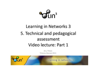 Learning	
  in	
  Networks	
  3	
  	
  	
  
5.	
  Technical	
  and	
  pedagogical	
  
assessment	
  	
  
Video	
  lecture:	
  Part	
  1	
  
Anu	
  Ylitalo	
  
Tritonia	
  EduLab	
  2013	
  
 