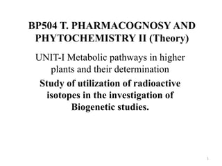 BP504 T. PHARMACOGNOSY AND
PHYTOCHEMISTRY II (Theory)
UNIT-I Metabolic pathways in higher
plants and their determination
Study of utilization of radioactive
isotopes in the investigation of
Biogenetic studies.
1
 