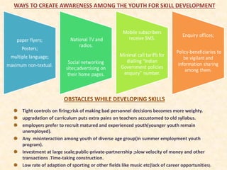 OBSTACLES WHILE DEVELOPING SKILLS
WAYS TO CREATE AWARENESS AMONG THE YOUTH FOR SKILL DEVELOPMENT
Tight controls on firing;risk of making bad personnel decisions becomes more weighty.
upgradation of curriculum puts extra pains on teachers accustomed to old syllabus.
employers prefer to recruit matured and experienced youth(younger youth remain
unemployed).
Any misinteraction among youth of diverse age group(in summer employment youth
program).
Investment at large scale;public-private-partnerrship ;slow velocity of money and other
transactions .Time-taking construction.
Low rate of adaption of sporting or other fields like music etc(lack of career opportunities).
 