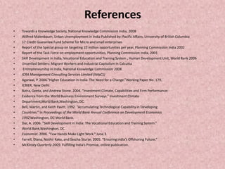 References
• Towards a Knowledge Society, National Knowledge Commission India, 2008
• Wilfred Malenbaum, Urban Unemployment in India Published by: Pacific Affairs, University of British Columbia
• 17 Credit Guarantee Fund Scheme for Micro and small enterprises
• Report of the Special group on targeting 10 million opportunities per year, Planning Commission India 2002
• Report of the Task Force on employment opportunities, Planning Commission India, 2001
• Skill Development in India, Vocational Education and Training System , Human Development Unit, World Bank 2006
• Unsettled Settlers: Migrant Workers and Industrial Capitalism in Calcutta
• Entrepreneurship in India, National Knowledge Commission 2008
• ICRA Management Consulting Services Limited (IMaCS)
• Agarwal, P. 2006.“Higher Education in India: The Need for a Change.”Working Paper No. 179,
• ICRIER, New Delhi.
• Batra, Geeta, and Andrew Stone. 2004. “Investment Climate, Capabilities and Firm Performance:
• Evidence from the World Business Environment Surveys.” Investment Climate
• Department,World Bank,Washington, DC.
• Bell, Martin, and Keith Pavitt. 1992. “Accumulating Technological Capability in Developing
• Countries.” In Proceedings of the World Bank Annual Conference on Development Economics
• 1992.Washington, DC:World Bank.
• Dar, A. 2006. “Skill Development in India: The Vocational Education and Training System.”
• World Bank,Washington, DC.
• Economist. 2006. “Few Hands Make Light Work.” June 3.
• Farrell, Diana, Noshir Kaka, and Sascha Sturze. 2005. “Ensuring India’s Offshoring Future.”
• McKinsey Quarterly 2005: Fulfilling India’s Promise, online publication.
 