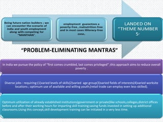 “PROBLEM-ELIMINATING MANTRAS”
In India we pursue the policy of “first comes crumbled, last comes privileged“ ;this approach aims to reduce overall
poverty .
Diverse jobs : requiring:(1)varied levels of skills(2)varied age group(3)varied fields of interests(4)varied worksite
locations ; optimum use of available and willing youth;(retail trade can employ even less-skilled).
Optimum utilization of already established institutions(government or private)like schools,colleges,district offices
before and after their working hours for imparting skill training;saving funds invested in setting up additional
classrooms.Using this concept,skill development training can be initiated in a very less time.
 