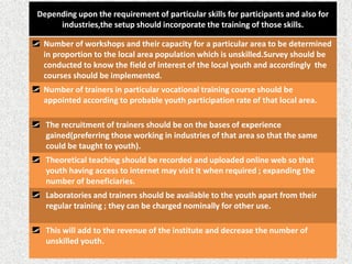 Depending upon the requirement of particular skills for participants and also for
industries,the setup should incorporate the training of those skills.
Number of workshops and their capacity for a particular area to be determined
in proportion to the local area population which is unskilled.Survey should be
conducted to know the field of interest of the local youth and accordingly the
courses should be implemented.
Number of trainers in particular vocational training course should be
appointed according to probable youth participation rate of that local area.
The recruitment of trainers should be on the bases of experience
gained(preferring those working in industries of that area so that the same
could be taught to youth).
Theoretical teaching should be recorded and uploaded online web so that
youth having access to internet may visit it when required ; expanding the
number of beneficiaries.
Laboratories and trainers should be available to the youth apart from their
regular training ; they can be charged nominally for other use.
This will add to the revenue of the institute and decrease the number of
unskilled youth.
 