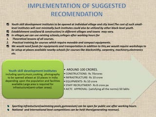 Sporting infrastucture(swimming pools,gymnasium) can be open for public use after working hours.
National and International level competitions can be held there(generating revenue).
Youth skill development institutes to be opened at individual village and city level.The cost of such small-
level institutes will cost minimally.Such institutes could also be utilized by other block-level youth.
Establishment cost(land & construction) in different villages and towns may vary.
In villages,we can use existing schools,colleges after working hours for
1. Theoretical lessons of all courses.
2. Practical training for courses which require movable and compact equipments.
We would need funds for equipments and transportation.In addition to this,we would require workshops to
be setup at places available nearby schools for courses like blacksmithy, carpentry, machinery,electronics
etc.
 