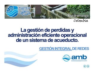 Colombia


     La gestión de perdidas y
administración eficiente operacional
   de un sistema de acueducto.
              GESTIÓN INTEGRAL DE REDES
 
