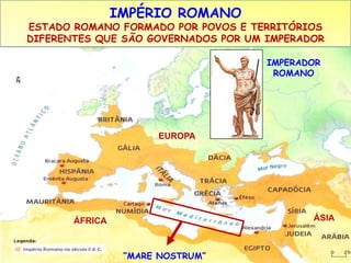 IMPÉRIO ROMANO 
ESTADO ROMANO FORMADO POR POVOS E TERRITÓRIOS 
DIFERENTES QUE SÃO GOVERNADOS POR UM IMPERADOR 
“MARE NOSTRUM” 
IMPERADOR 
ROMANO 
EUROPA 
ÁFRICA ÁSIA 
 