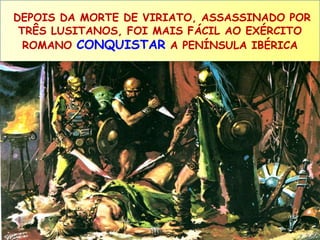 DEPOIS DA MORTE DE VIRIATO, ASSASSINADO POR 
TRÊS LUSITANOS, FOI MAIS FÁCIL AO EXÉRCITO 
ROMANO CONQUISTAR A PENÍNSULA IBÉRICA 
 