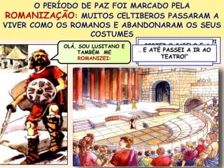 O PERÍODO DE PAZ FOI MARCADO PELA 
ROMANIZAÇÃO: MUITOS CELTIBEROS PASSARAM A 
VIVER COMO OS ROMANOS E ABANDONARAM OS SEUS 
COSTUMES 
OLÁ, SOU LUSITANO E 
TAMBÉM ME 
ROMANIZEI: 
“ABANDONEI O CASTRO, FUI 
…CORTEI VIVER PARA O CABELO UMA CIDADE 
E A 
ROMANA E COMECEI A FALAR 
… E ATÉ PASSEI A IR AO 
BARBA, VESTI-ME 
COMO TEATRO!” 
OS ROMANOS… 
LATIM … 
 