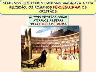 SENTINDO QUE O CRISTIANISMO AMEAÇAVA A SUA 
RELIGIÃO, OS ROMANOS PERSEGUIRAM OS 
CRISTÃOS 
MUITOS CRISTÃOS FORAM 
ATIRADOS ÀS FERAS 
NO COLISEU DE ROMA 
 
