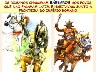 OS ROMANOS CHAMAVAM BÁRBAROS AOS POVOS 
QUE NÃO FALAVAM LATIM E HABITAVAM JUNTO À 
FRONTEIRA DO IMPÉRIO ROMANO 
 