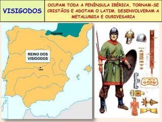 VISIGODOS 
OCUPAM TODA A PENÍNSULA IBÉRICA, TORNAM-SE 
CRISTÃOS E ADOTAM O LATIM. DESENVOLVERAM A 
METALURGIA E OURIVESARIA 
REINO DOS 
VISIGODOS 
 