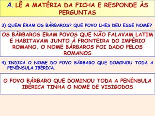 A. LÊ A MATÉRIA DA FICHA E RESPONDE ÀS 
PERGUNTAS 
3) QUEM ERAM OS BÁRBAROS? QUE POVO LHES DEU ESSE NOME? 
OS BÁRBAROS ERAM POVOS QUE NÃO FALAVAM LATIM 
E HABITAVAM JUNTO À FRONTEIRA DO IMPÉRIO 
ROMANO. O NOME BÁRBAROS FOI DADO PELOS 
ROMANOS 
4) INDICA O NOME DO POVO BÁRBARO QUE DOMINOU TODA A 
PENÍNSULA IBÉRICA. 
O POVO BÁRBARO QUE DOMINOU TODA A PENÍNSULA 
IBÉRICA TINHA O NOME DE VISIGODOS 
