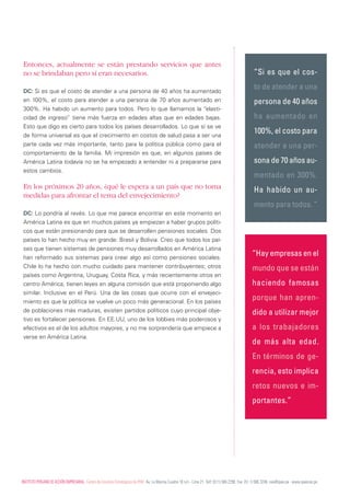 Entonces, actualmente se están prestando servicios que antes
 no se brindaban pero sí eran necesarios.                                                                                                              “Si es que el cos-

 DC: Si es que el costo de atender a una persona de 40 años ha aumentado
                                                                                                                                                       to de atender a una
 en 100%, el costo para atender a una persona de 70 años aumentado en                                                                                  persona de 40 años
 300%. Ha habido un aumento para todos. Pero lo que llamamos la “elasti-
 cidad de ingreso” tiene más fuerza en edades altas que en edades bajas.                                                                               ha aumentado en
 Esto que digo es cierto para todos los países desarrollados. Lo que sí se ve
 de forma universal es que el crecimiento en costos de salud pasa a ser una
                                                                                                                                                       100%, el costo para
 parte cada vez más importante, tanto para la política pública como para el                                                                            atender a una per-
 comportamiento de la familia. Mi impresión es que, en algunos países de
 América Latina todavía no se ha empezado a entender ni a prepararse para                                                                              sona de 70 años au-
 estos cambios.
                                                                                                                                                       mentado en 300%.
 En los próximos 20 años, ¿qué le espera a un país que no toma                                                                                         Ha habido un au-
 medidas para afrontar el tema del envejecimiento?
                                                                                                                                                       mento para todos. “
 DC: Lo pondría al revés. Lo que me parece encontrar en este momento en
 América Latina es que en muchos países ya empiezan a haber grupos políti-
 cos que están presionando para que se desarrollen pensiones sociales. Dos
 países lo han hecho muy en grande: Brasil y Bolivia. Creo que todos los paí-
 ses que tienen sistemas de pensiones muy desarrollados en América Latina
 han reformado sus sistemas para crear algo así como pensiones sociales.
                                                                                                                                                      “Hay empresas en el
 Chile lo ha hecho con mucho cuidado para mantener contribuyentes; otros                                                                              mundo que se están
 países como Argentina, Uruguay, Costa Rica, y más recientemente otros en
 centro América, tienen leyes en alguna comisión que está proponiendo algo                                                                            haciendo famosas
 similar. Inclusive en el Perú. Una de las cosas que ocurre con el envejeci-
 miento es que la política se vuelve un poco más generacional. En los países
                                                                                                                                                      porque han apren-
 de poblaciones más maduras, existen partidos políticos cuyo principal obje-                                                                          dido a utilizar mejor
 tivo es fortalecer pensiones. En EE.UU, uno de los lobbies más poderosos y
 efectivos es el de los adultos mayores, y no me sorprendería que empiece a                                                                           a los trabajadores
 verse en América Latina.
                                                                                                                                                      de más alta edad.
                                                                                                                                                      En términos de ge-
                                                                                                                                                      rencia, esto implica
                                                                                                                                                      retos nuevos e im-
                                                                                                                                                      portantes.”




InsTITUTO PERUAnO dE AccIón EmPREsARIAL. centro de Estudios Estratégicos de IPAE. Av. La marina cuadra 16 s/n - Lima 21. Telf: (511) 566 2290. Fax: (51 1) 566 3246. cee@ipae.pe . www.ipaecee.pe
 