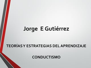 Jorge E Gutiérrez
TEORÍASY ESTRATEGIAS DEL APRENDIZAJE
CONDUCTISMO
 