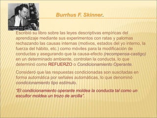 Burrhus F. Skinner.
Escribió su libro sobre las leyes descriptivas empíricas del
aprendizaje mediante sus experimentos con ratas y palomas
rechazando las causas internas (motivos, estados del yo interno, la
fuerza del hábito, etc.) como móviles para la modificación de
conductas y asegurando que la causa-efecto (recompensa-castigo)
en un determinado ambiente, controlan la conducta, lo que
determinó como REFUERZO o Condicionamiento Operante.
Consideró que las respuestas condicionadas son suscitadas en
forma automática por señales automáticas, lo que denominó
condicionamiento tipo estímulo.
“El condicionamiento operante moldea la conducta tal como un
escultor moldea un trozo de arcilla”.
 