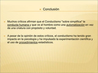  Conclusión
 Muchos críticos afirman que el Conductismo "sobre simplifica" la
conducta humana y que ve al hombre como una automatización en vez
de una criatura con propósito y voluntad.
 A pesar de la opinión de estos críticos, el conductismo ha tenido gran
impacto en la psicología y ha impulsado la experimentación científica y
el uso de procedimientos estadísticos.
 