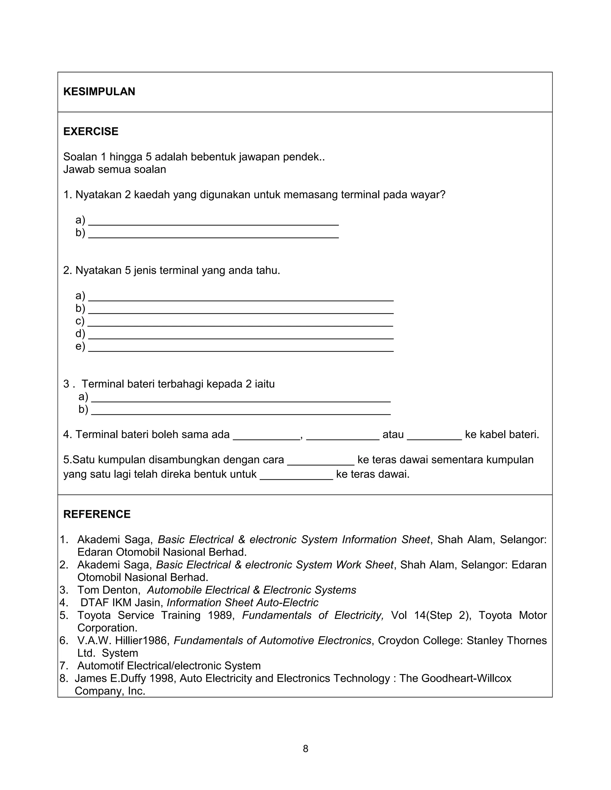 KESIMPULAN


EXERCISE

Soalan 1 hingga 5 adalah bebentuk jawapan pendek..
Jawab semua soalan

1. Nyatakan 2 kaedah yang digunakan untuk memasang terminal pada wayar?

   a) _________________________________________
   b) _________________________________________


2. Nyatakan 5 jenis terminal yang anda tahu.

   a) __________________________________________________
   b) __________________________________________________
   c) __________________________________________________
   d) __________________________________________________
   e) __________________________________________________


3 . Terminal bateri terbahagi kepada 2 iaitu
   a) _________________________________________________
   b) _________________________________________________

4. Terminal bateri boleh sama ada ___________, ____________ atau _________ ke kabel bateri.

5.Satu kumpulan disambungkan dengan cara ___________ ke teras dawai sementara kumpulan
yang satu lagi telah direka bentuk untuk ____________ ke teras dawai.


REFERENCE

1. Akademi Saga, Basic Electrical & electronic System Information Sheet, Shah Alam, Selangor:
   Edaran Otomobil Nasional Berhad.
2. Akademi Saga, Basic Electrical & electronic System Work Sheet, Shah Alam, Selangor: Edaran
   Otomobil Nasional Berhad.
3. Tom Denton, Automobile Electrical & Electronic Systems
4. DTAF IKM Jasin, Information Sheet Auto-Electric
5. Toyota Service Training 1989, Fundamentals of Electricity, Vol 14(Step 2), Toyota Motor
   Corporation.
6. V.A.W. Hillier1986, Fundamentals of Automotive Electronics, Croydon College: Stanley Thornes
   Ltd. System
7. Automotif Electrical/electronic System
8. James E.Duffy 1998, Auto Electricity and Electronics Technology : The Goodheart-Willcox
   Company, Inc.




                                               8
 