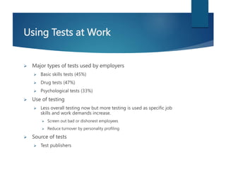 Using Tests at Work
 Major types of tests used by employers
 Basic skills tests (45%)
 Drug tests (47%)
 Psychological tests (33%)
 Use of testing
 Less overall testing now but more testing is used as specific job
skills and work demands increase.
 Screen out bad or dishonest employees
 Reduce turnover by personality profiling
 Source of tests
 Test publishers
 