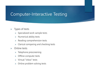 Computer-Interactive Testing
 Types of tests
 Specialized work sample tests
 Numerical ability tests
 Reading comprehension tests
 Clerical comparing and checking tests
 Online tests
 Telephone prescreening
 Offline computer tests
 Virtual “inbox” tests
 Online problem solving tests
 