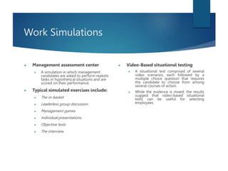 Work Simulations
 Management assessment center
 A simulation in which management
candidates are asked to perform realistic
tasks in hypothetical situations and are
scored on their performance.
 Typical simulated exercises include:
 The in-basket
 Leaderless group discussion
 Management games
 Individual presentations
 Objective tests
 The interview
 Video-Based situational testing
 A situational test comprised of several
video scenarios, each followed by a
multiple choice question that requires
the candidate to choose from among
several courses of action.
 While the evidence is mixed, the results
suggest that video-based situational
tests can be useful for selecting
employees.
 