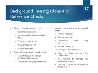 Background Investigations and
Reference Checks
 Extent of investigations and checks
 Reference checks (87%)
 Background employment checks
(69%)
 Criminal records (61%)
 Driving records (56%)
 Credit checks (35%)
 Reasons for investigations and checks
 To verify factual information
provided by applicants.
 To uncover damaging information.
 Sources of information for background
checks:
 Former employers
 Current supervisors
 Commercial credit rating
companies
 Written references
 Reference providers’ concerns
 Fear of legal reprisal for
defamation
 Not wanting to damage the
applicant’s chances
 Helping to get rid an incompetent
employees
17
 