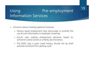 Using Pre-employment
Information Services
 Concerns about checking applicant histories
 Various equal employment laws discourage or prohibit the
use of such information in employee screening.
 Courts view making employment decisions based on
someone’s arrest record as unfairly discriminatory.
 The EEOC says a poor credit history should not by itself
preclude someone from getting a job.
19
 