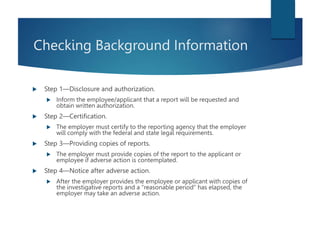 Checking Background Information
 Step 1—Disclosure and authorization.
 Inform the employee/applicant that a report will be requested and
obtain written authorization.
 Step 2—Certification.
 The employer must certify to the reporting agency that the employer
will comply with the federal and state legal requirements.
 Step 3—Providing copies of reports.
 The employer must provide copies of the report to the applicant or
employee if adverse action is contemplated.
 Step 4—Notice after adverse action.
 After the employer provides the employee or applicant with copies of
the investigative reports and a “reasonable period” has elapsed, the
employer may take an adverse action.
 