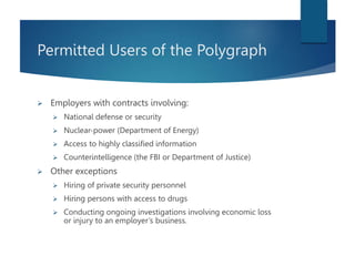 Permitted Users of the Polygraph
 Employers with contracts involving:
 National defense or security
 Nuclear-power (Department of Energy)
 Access to highly classified information
 Counterintelligence (the FBI or Department of Justice)
 Other exceptions
 Hiring of private security personnel
 Hiring persons with access to drugs
 Conducting ongoing investigations involving economic loss
or injury to an employer’s business.
 