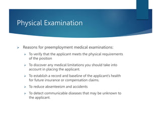 Physical Examination
 Reasons for preemployment medical examinations:
 To verify that the applicant meets the physical requirements
of the position
 To discover any medical limitations you should take into
account in placing the applicant.
 To establish a record and baseline of the applicant’s health
for future insurance or compensation claims.
 To reduce absenteeism and accidents
 To detect communicable diseases that may be unknown to
the applicant.
 