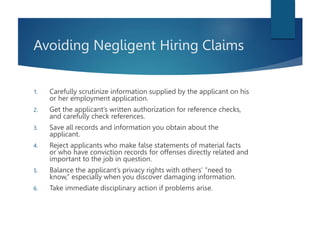 Avoiding Negligent Hiring Claims
1. Carefully scrutinize information supplied by the applicant on his
or her employment application.
2. Get the applicant’s written authorization for reference checks,
and carefully check references.
3. Save all records and information you obtain about the
applicant.
4. Reject applicants who make false statements of material facts
or who have conviction records for offenses directly related and
important to the job in question.
5. Balance the applicant’s privacy rights with others’ “need to
know,” especially when you discover damaging information.
6. Take immediate disciplinary action if problems arise.
 