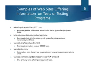 Examples of Web Sites Offering
Information on Tests or Testing
Programs
 www.hr-guide.com/data/G371.htm
 Provides general information and sources for all types of employment
tests.
 http://buros.unl.edu/buros/jsp/search.jsp
 Provides technical information on all types of employment and
nonemployment tests.
 www.ets.org/testcoll/index.html
 Provides information on over 20,000 tests.
 www.kaplan.com/
 Information from Kaplan test preparation on how various admissions tests
work.
 www.assessments.biz/default.asp?source=GW-emptest
 One of many firms offering employment tests.
6
 