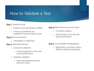 How to Validate a Test
Step 1: Analyze the job
 Predictors: job specification (KSAOs)
 Criterion: quantitative and
qualitative measures of job success
Step 2: Choose the tests
 Test battery or single test?
Step 3: Administer the test
 Concurrent validation
 Current employees’ scores with
current performance
 Predictive validation
 Later-measured performance
with prior scores
Step 4: Relate Test Scores and Criteria
 Correlation analysis
 Actual scores on the test with
actual performance
Step 5: Cross-Validate and Revalidate
 Repeat Step 3 and Step 4 with a
different sample of employees.
 