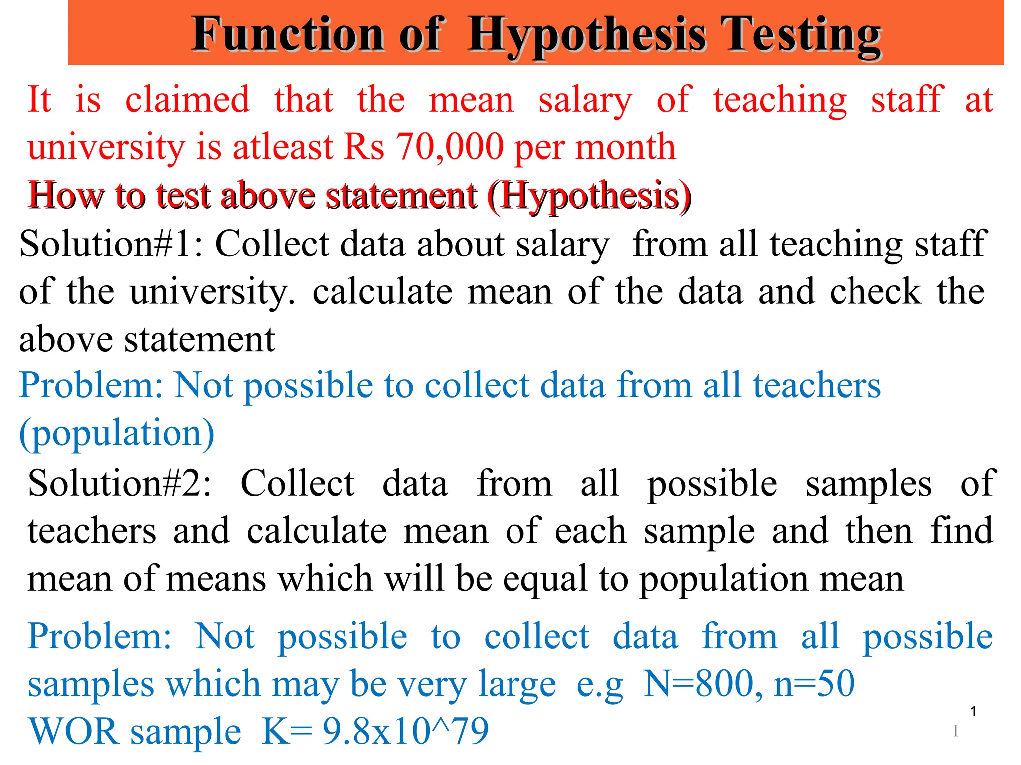 1
Function of Hypothesis Testing
Function of Hypothesis Testing
It is claimed that the mean salary of teaching staff at
university is atleast Rs 70,000 per month
How to test above statement (Hypothesis)
How to test above statement (Hypothesis)
Solution#1: Collect data about salary from all teaching staff
of the university. calculate mean of the data and check the
above statement
Problem: Not possible to collect data from all teachers
(population)
Solution#2: Collect data from all possible samples of
teachers and calculate mean of each sample and then find
mean of means which will be equal to population mean
Problem: Not possible to collect data from all possible
samples which may be very large e.g N=800, n=50
WOR sample K= 9.8x10^79 1
 